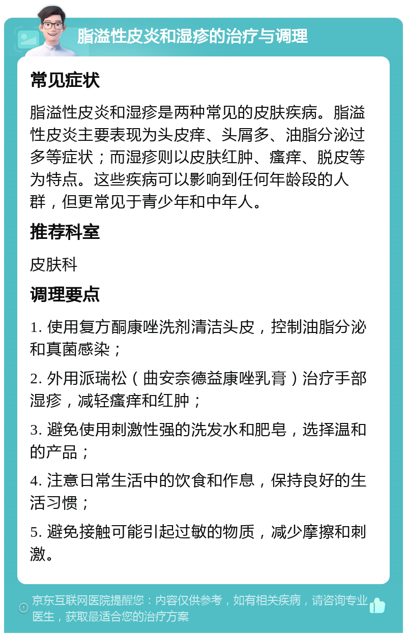 脂溢性皮炎和湿疹的治疗与调理 常见症状 脂溢性皮炎和湿疹是两种常见的皮肤疾病。脂溢性皮炎主要表现为头皮痒、头屑多、油脂分泌过多等症状；而湿疹则以皮肤红肿、瘙痒、脱皮等为特点。这些疾病可以影响到任何年龄段的人群，但更常见于青少年和中年人。 推荐科室 皮肤科 调理要点 1. 使用复方酮康唑洗剂清洁头皮，控制油脂分泌和真菌感染； 2. 外用派瑞松（曲安奈德益康唑乳膏）治疗手部湿疹，减轻瘙痒和红肿； 3. 避免使用刺激性强的洗发水和肥皂，选择温和的产品； 4. 注意日常生活中的饮食和作息，保持良好的生活习惯； 5. 避免接触可能引起过敏的物质，减少摩擦和刺激。