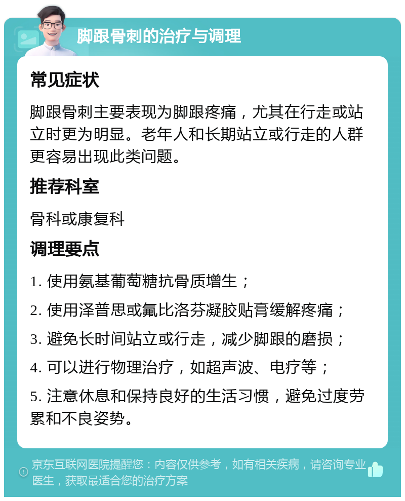 脚跟骨刺的治疗与调理 常见症状 脚跟骨刺主要表现为脚跟疼痛，尤其在行走或站立时更为明显。老年人和长期站立或行走的人群更容易出现此类问题。 推荐科室 骨科或康复科 调理要点 1. 使用氨基葡萄糖抗骨质增生； 2. 使用泽普思或氟比洛芬凝胶贴膏缓解疼痛； 3. 避免长时间站立或行走，减少脚跟的磨损； 4. 可以进行物理治疗，如超声波、电疗等； 5. 注意休息和保持良好的生活习惯，避免过度劳累和不良姿势。