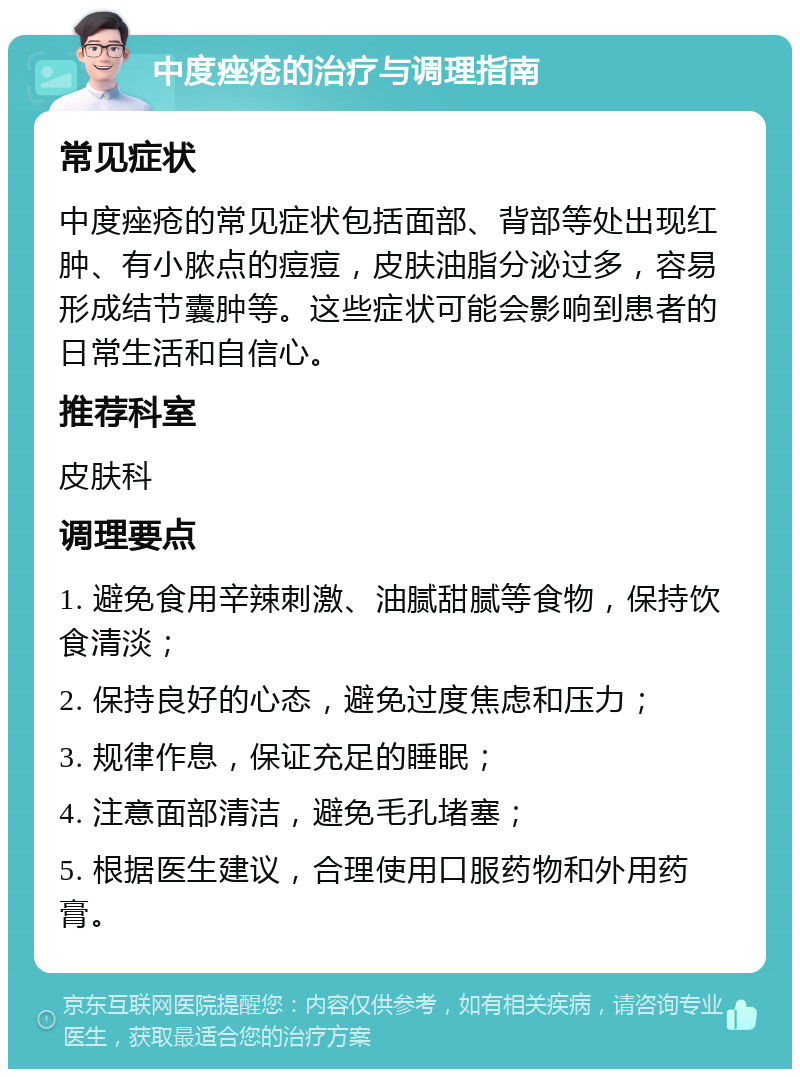 中度痤疮的治疗与调理指南 常见症状 中度痤疮的常见症状包括面部、背部等处出现红肿、有小脓点的痘痘，皮肤油脂分泌过多，容易形成结节囊肿等。这些症状可能会影响到患者的日常生活和自信心。 推荐科室 皮肤科 调理要点 1. 避免食用辛辣刺激、油腻甜腻等食物，保持饮食清淡； 2. 保持良好的心态，避免过度焦虑和压力； 3. 规律作息，保证充足的睡眠； 4. 注意面部清洁，避免毛孔堵塞； 5. 根据医生建议，合理使用口服药物和外用药膏。