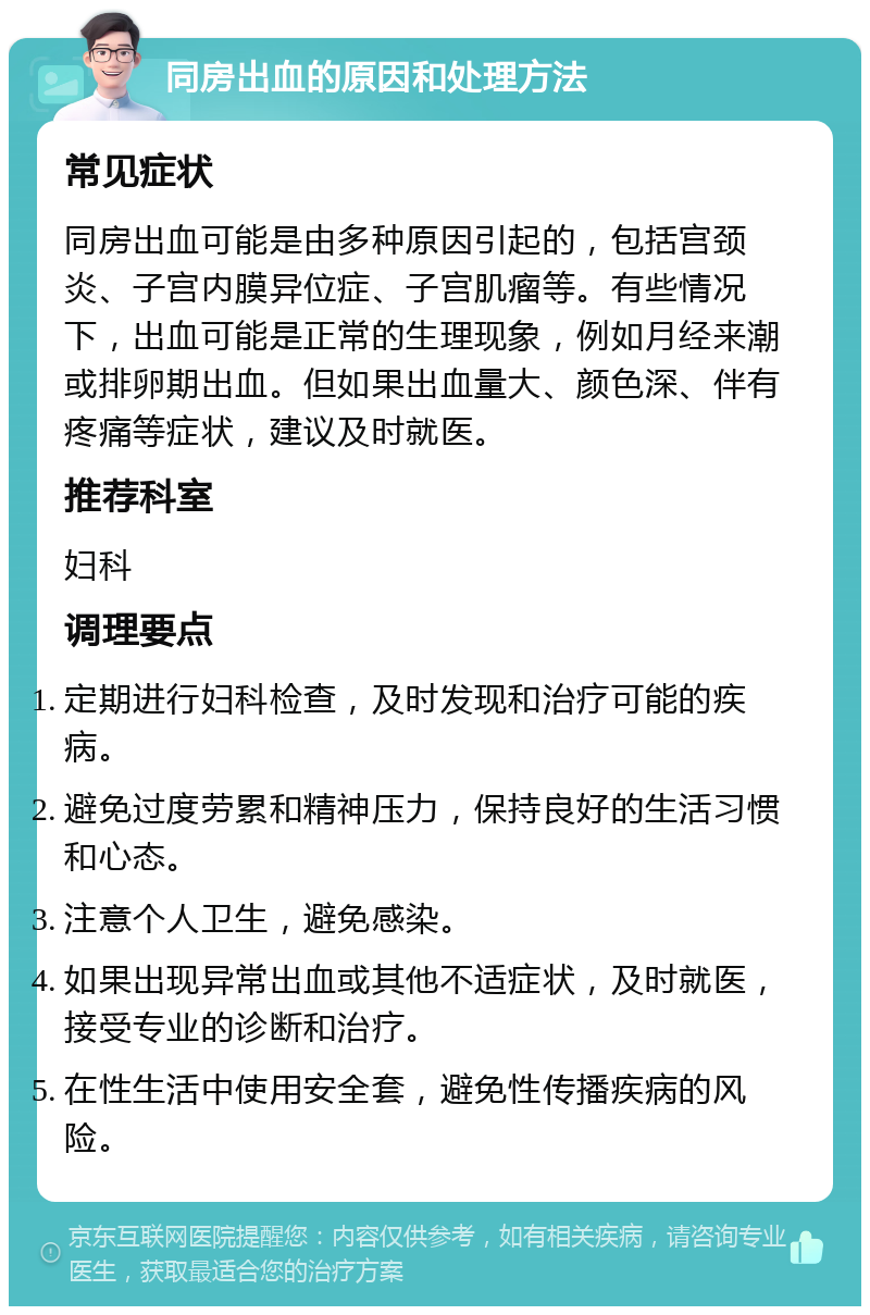 同房出血的原因和处理方法 常见症状 同房出血可能是由多种原因引起的，包括宫颈炎、子宫内膜异位症、子宫肌瘤等。有些情况下，出血可能是正常的生理现象，例如月经来潮或排卵期出血。但如果出血量大、颜色深、伴有疼痛等症状，建议及时就医。 推荐科室 妇科 调理要点 定期进行妇科检查，及时发现和治疗可能的疾病。 避免过度劳累和精神压力，保持良好的生活习惯和心态。 注意个人卫生，避免感染。 如果出现异常出血或其他不适症状，及时就医，接受专业的诊断和治疗。 在性生活中使用安全套，避免性传播疾病的风险。