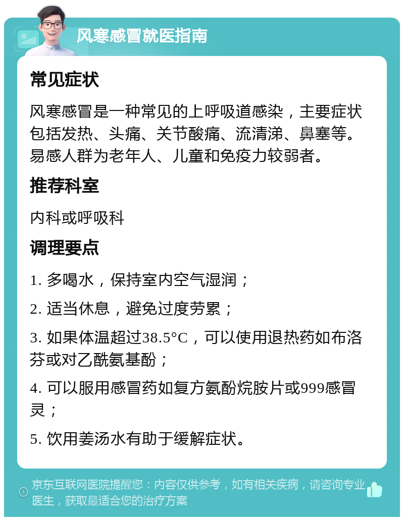 风寒感冒就医指南 常见症状 风寒感冒是一种常见的上呼吸道感染，主要症状包括发热、头痛、关节酸痛、流清涕、鼻塞等。易感人群为老年人、儿童和免疫力较弱者。 推荐科室 内科或呼吸科 调理要点 1. 多喝水，保持室内空气湿润； 2. 适当休息，避免过度劳累； 3. 如果体温超过38.5°C，可以使用退热药如布洛芬或对乙酰氨基酚； 4. 可以服用感冒药如复方氨酚烷胺片或999感冒灵； 5. 饮用姜汤水有助于缓解症状。