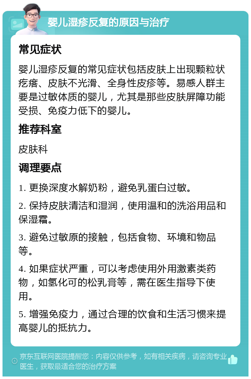 婴儿湿疹反复的原因与治疗 常见症状 婴儿湿疹反复的常见症状包括皮肤上出现颗粒状疙瘩、皮肤不光滑、全身性皮疹等。易感人群主要是过敏体质的婴儿，尤其是那些皮肤屏障功能受损、免疫力低下的婴儿。 推荐科室 皮肤科 调理要点 1. 更换深度水解奶粉，避免乳蛋白过敏。 2. 保持皮肤清洁和湿润，使用温和的洗浴用品和保湿霜。 3. 避免过敏原的接触，包括食物、环境和物品等。 4. 如果症状严重，可以考虑使用外用激素类药物，如氢化可的松乳膏等，需在医生指导下使用。 5. 增强免疫力，通过合理的饮食和生活习惯来提高婴儿的抵抗力。