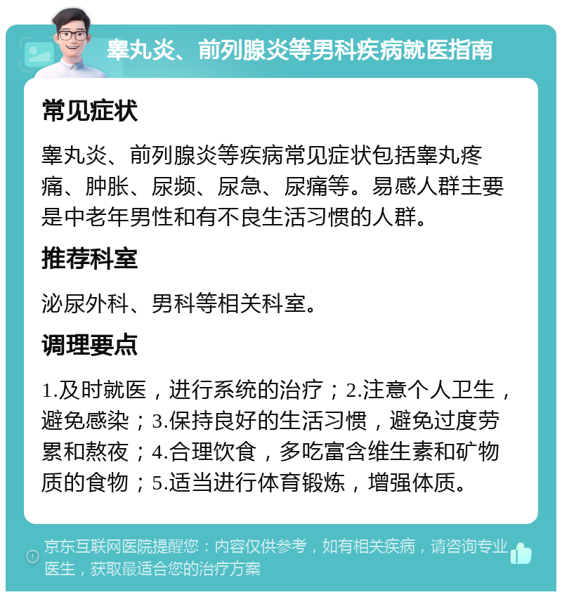 睾丸炎、前列腺炎等男科疾病就医指南 常见症状 睾丸炎、前列腺炎等疾病常见症状包括睾丸疼痛、肿胀、尿频、尿急、尿痛等。易感人群主要是中老年男性和有不良生活习惯的人群。 推荐科室 泌尿外科、男科等相关科室。 调理要点 1.及时就医，进行系统的治疗；2.注意个人卫生，避免感染；3.保持良好的生活习惯，避免过度劳累和熬夜；4.合理饮食，多吃富含维生素和矿物质的食物；5.适当进行体育锻炼，增强体质。