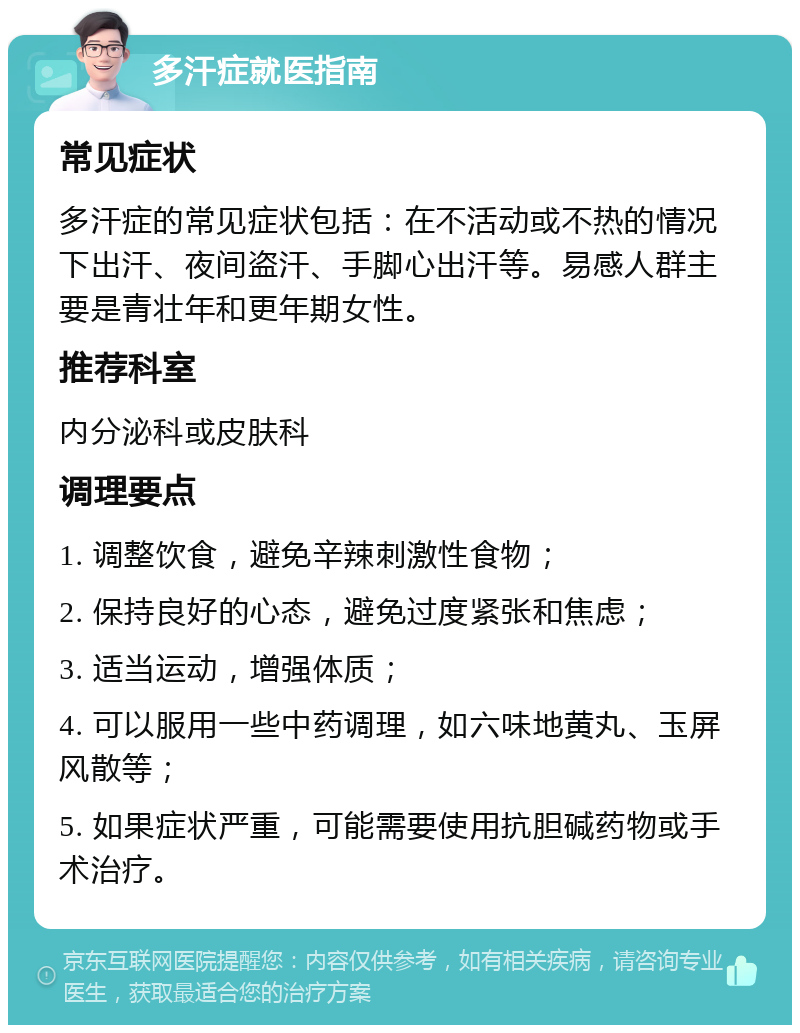 多汗症就医指南 常见症状 多汗症的常见症状包括：在不活动或不热的情况下出汗、夜间盗汗、手脚心出汗等。易感人群主要是青壮年和更年期女性。 推荐科室 内分泌科或皮肤科 调理要点 1. 调整饮食，避免辛辣刺激性食物； 2. 保持良好的心态，避免过度紧张和焦虑； 3. 适当运动，增强体质； 4. 可以服用一些中药调理，如六味地黄丸、玉屏风散等； 5. 如果症状严重，可能需要使用抗胆碱药物或手术治疗。