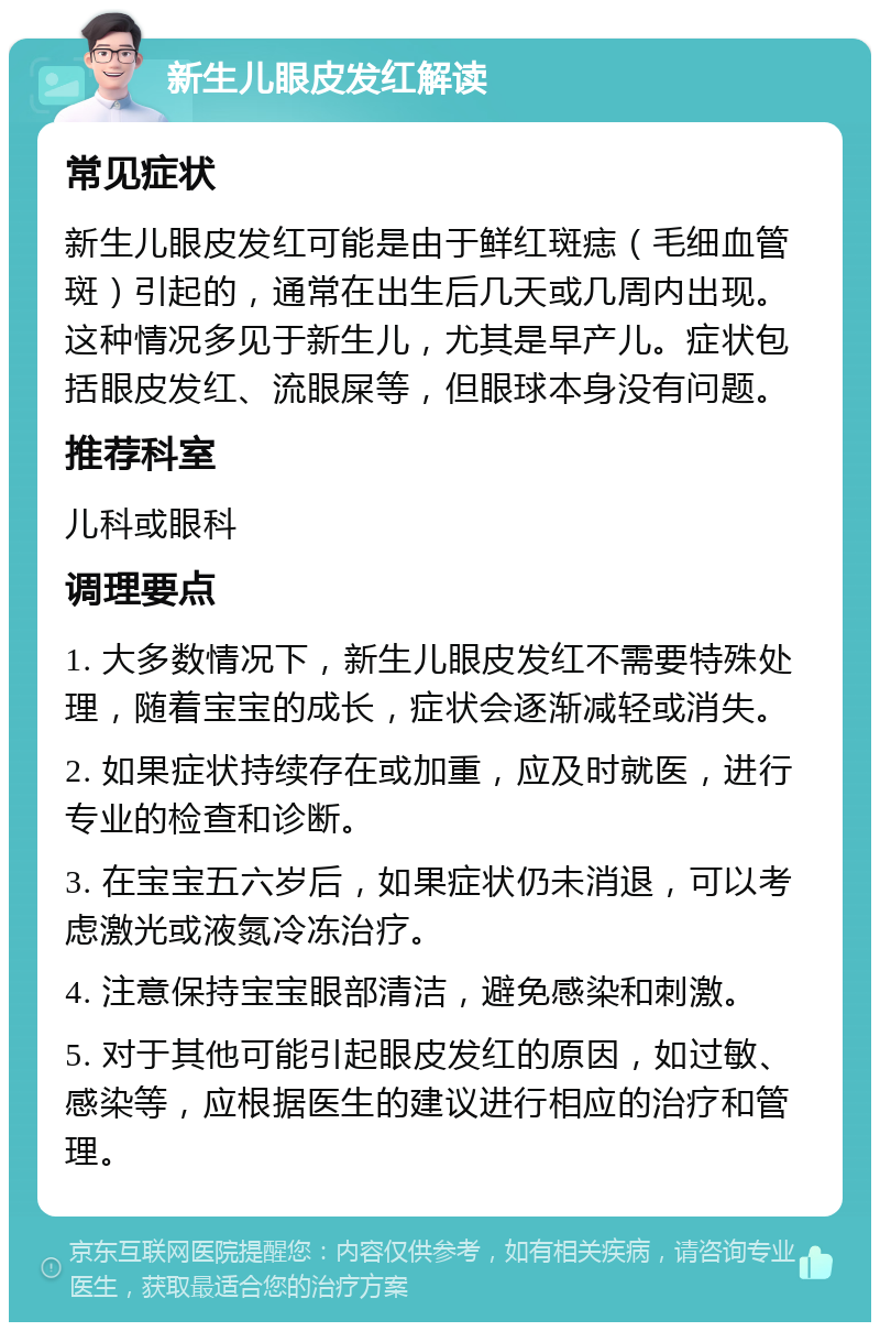 新生儿眼皮发红解读 常见症状 新生儿眼皮发红可能是由于鲜红斑痣（毛细血管斑）引起的，通常在出生后几天或几周内出现。这种情况多见于新生儿，尤其是早产儿。症状包括眼皮发红、流眼屎等，但眼球本身没有问题。 推荐科室 儿科或眼科 调理要点 1. 大多数情况下，新生儿眼皮发红不需要特殊处理，随着宝宝的成长，症状会逐渐减轻或消失。 2. 如果症状持续存在或加重，应及时就医，进行专业的检查和诊断。 3. 在宝宝五六岁后，如果症状仍未消退，可以考虑激光或液氮冷冻治疗。 4. 注意保持宝宝眼部清洁，避免感染和刺激。 5. 对于其他可能引起眼皮发红的原因，如过敏、感染等，应根据医生的建议进行相应的治疗和管理。