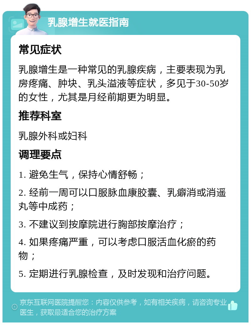 乳腺增生就医指南 常见症状 乳腺增生是一种常见的乳腺疾病，主要表现为乳房疼痛、肿块、乳头溢液等症状，多见于30-50岁的女性，尤其是月经前期更为明显。 推荐科室 乳腺外科或妇科 调理要点 1. 避免生气，保持心情舒畅； 2. 经前一周可以口服脉血康胶囊、乳癖消或消遥丸等中成药； 3. 不建议到按摩院进行胸部按摩治疗； 4. 如果疼痛严重，可以考虑口服活血化瘀的药物； 5. 定期进行乳腺检查，及时发现和治疗问题。