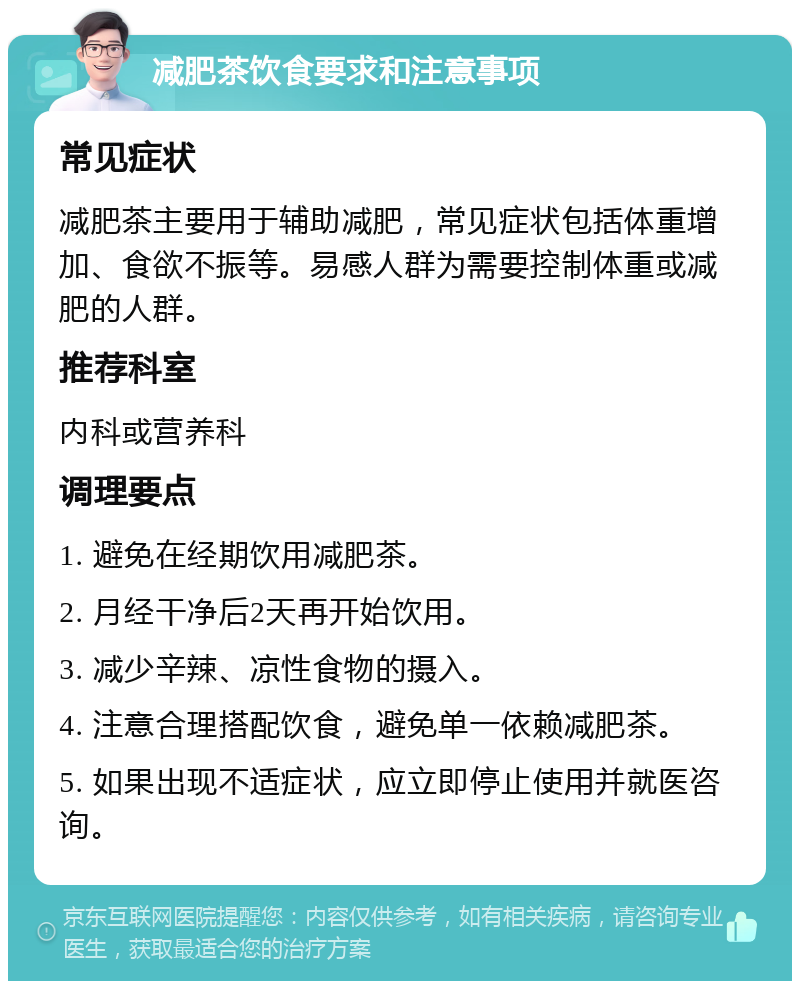 减肥茶饮食要求和注意事项 常见症状 减肥茶主要用于辅助减肥，常见症状包括体重增加、食欲不振等。易感人群为需要控制体重或减肥的人群。 推荐科室 内科或营养科 调理要点 1. 避免在经期饮用减肥茶。 2. 月经干净后2天再开始饮用。 3. 减少辛辣、凉性食物的摄入。 4. 注意合理搭配饮食，避免单一依赖减肥茶。 5. 如果出现不适症状，应立即停止使用并就医咨询。