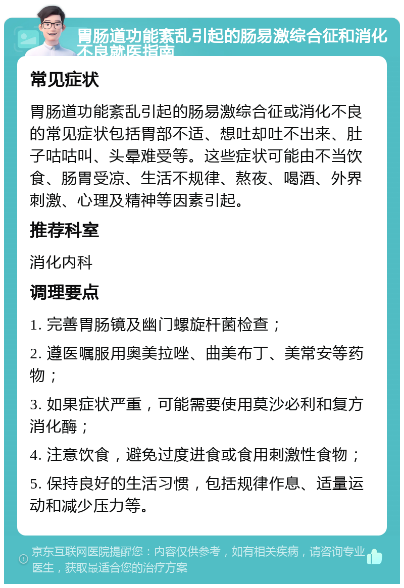 胃肠道功能紊乱引起的肠易激综合征和消化不良就医指南 常见症状 胃肠道功能紊乱引起的肠易激综合征或消化不良的常见症状包括胃部不适、想吐却吐不出来、肚子咕咕叫、头晕难受等。这些症状可能由不当饮食、肠胃受凉、生活不规律、熬夜、喝酒、外界刺激、心理及精神等因素引起。 推荐科室 消化内科 调理要点 1. 完善胃肠镜及幽门螺旋杆菌检查； 2. 遵医嘱服用奥美拉唑、曲美布丁、美常安等药物； 3. 如果症状严重，可能需要使用莫沙必利和复方消化酶； 4. 注意饮食，避免过度进食或食用刺激性食物； 5. 保持良好的生活习惯，包括规律作息、适量运动和减少压力等。