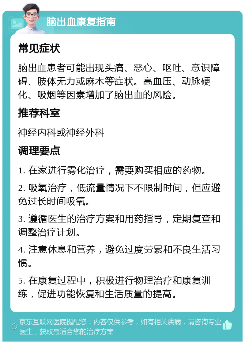 脑出血康复指南 常见症状 脑出血患者可能出现头痛、恶心、呕吐、意识障碍、肢体无力或麻木等症状。高血压、动脉硬化、吸烟等因素增加了脑出血的风险。 推荐科室 神经内科或神经外科 调理要点 1. 在家进行雾化治疗，需要购买相应的药物。 2. 吸氧治疗，低流量情况下不限制时间，但应避免过长时间吸氧。 3. 遵循医生的治疗方案和用药指导，定期复查和调整治疗计划。 4. 注意休息和营养，避免过度劳累和不良生活习惯。 5. 在康复过程中，积极进行物理治疗和康复训练，促进功能恢复和生活质量的提高。