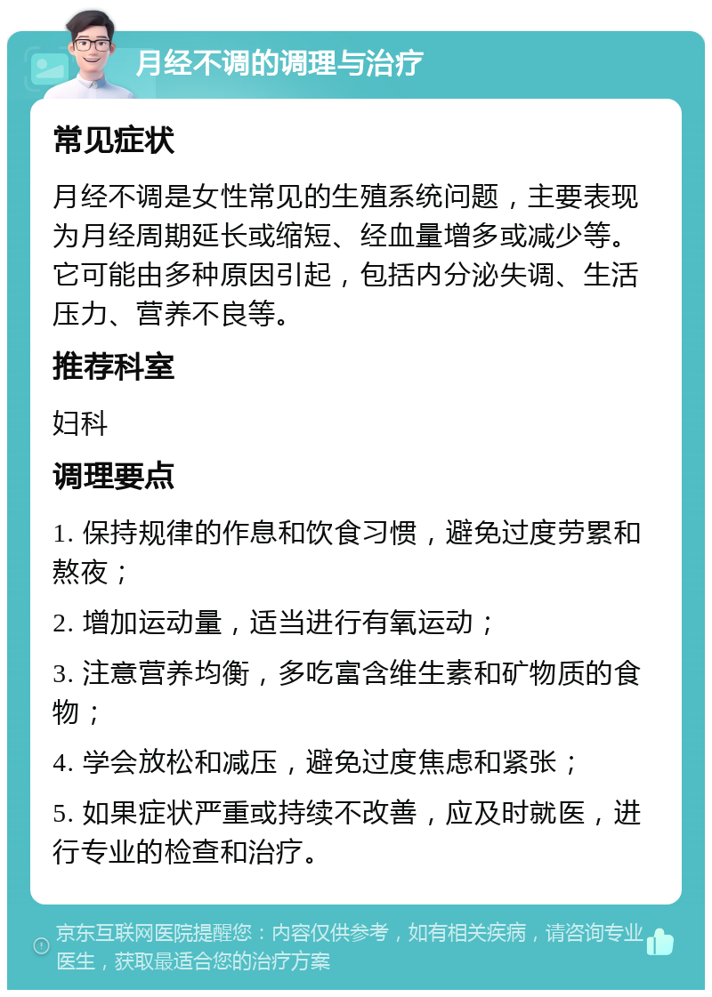 月经不调的调理与治疗 常见症状 月经不调是女性常见的生殖系统问题，主要表现为月经周期延长或缩短、经血量增多或减少等。它可能由多种原因引起，包括内分泌失调、生活压力、营养不良等。 推荐科室 妇科 调理要点 1. 保持规律的作息和饮食习惯，避免过度劳累和熬夜； 2. 增加运动量，适当进行有氧运动； 3. 注意营养均衡，多吃富含维生素和矿物质的食物； 4. 学会放松和减压，避免过度焦虑和紧张； 5. 如果症状严重或持续不改善，应及时就医，进行专业的检查和治疗。