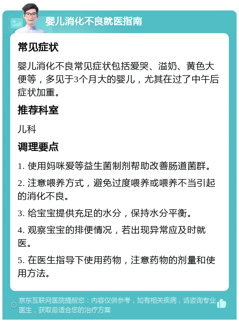 婴儿消化不良就医指南 常见症状 婴儿消化不良常见症状包括爱哭、溢奶、黄色大便等，多见于3个月大的婴儿，尤其在过了中午后症状加重。 推荐科室 儿科 调理要点 1. 使用妈咪爱等益生菌制剂帮助改善肠道菌群。 2. 注意喂养方式，避免过度喂养或喂养不当引起的消化不良。 3. 给宝宝提供充足的水分，保持水分平衡。 4. 观察宝宝的排便情况，若出现异常应及时就医。 5. 在医生指导下使用药物，注意药物的剂量和使用方法。