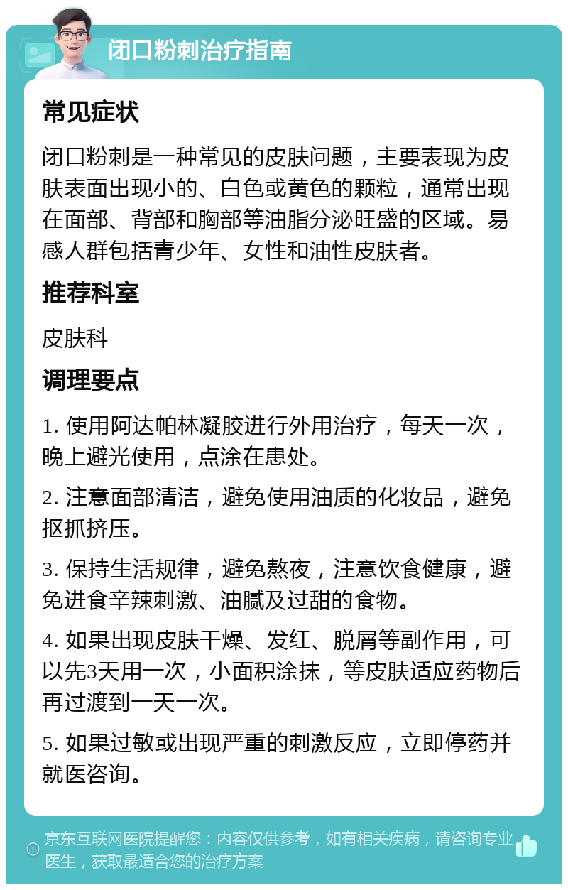 闭口粉刺治疗指南 常见症状 闭口粉刺是一种常见的皮肤问题，主要表现为皮肤表面出现小的、白色或黄色的颗粒，通常出现在面部、背部和胸部等油脂分泌旺盛的区域。易感人群包括青少年、女性和油性皮肤者。 推荐科室 皮肤科 调理要点 1. 使用阿达帕林凝胶进行外用治疗，每天一次，晚上避光使用，点涂在患处。 2. 注意面部清洁，避免使用油质的化妆品，避免抠抓挤压。 3. 保持生活规律，避免熬夜，注意饮食健康，避免进食辛辣刺激、油腻及过甜的食物。 4. 如果出现皮肤干燥、发红、脱屑等副作用，可以先3天用一次，小面积涂抹，等皮肤适应药物后再过渡到一天一次。 5. 如果过敏或出现严重的刺激反应，立即停药并就医咨询。