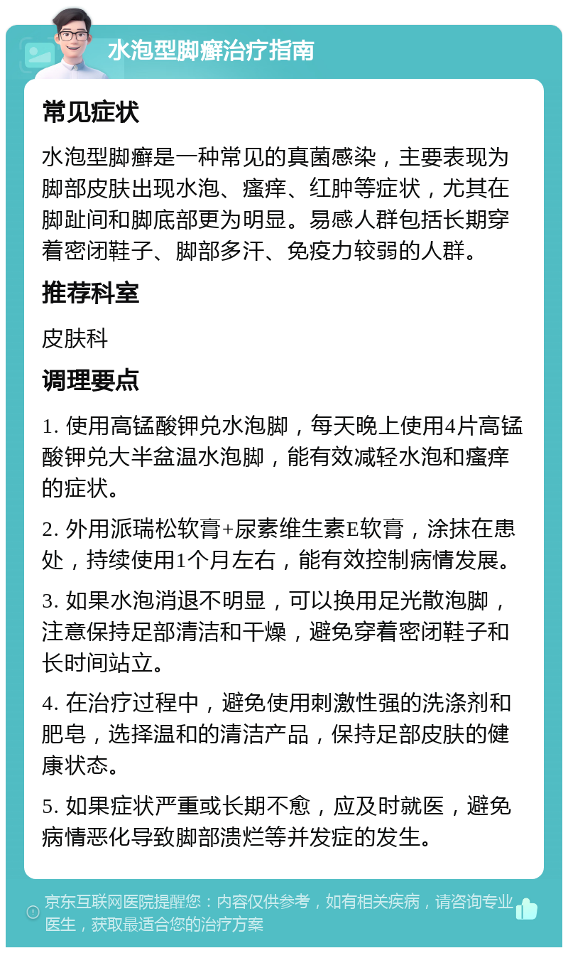 水泡型脚癣治疗指南 常见症状 水泡型脚癣是一种常见的真菌感染，主要表现为脚部皮肤出现水泡、瘙痒、红肿等症状，尤其在脚趾间和脚底部更为明显。易感人群包括长期穿着密闭鞋子、脚部多汗、免疫力较弱的人群。 推荐科室 皮肤科 调理要点 1. 使用高锰酸钾兑水泡脚，每天晚上使用4片高锰酸钾兑大半盆温水泡脚，能有效减轻水泡和瘙痒的症状。 2. 外用派瑞松软膏+尿素维生素E软膏，涂抹在患处，持续使用1个月左右，能有效控制病情发展。 3. 如果水泡消退不明显，可以换用足光散泡脚，注意保持足部清洁和干燥，避免穿着密闭鞋子和长时间站立。 4. 在治疗过程中，避免使用刺激性强的洗涤剂和肥皂，选择温和的清洁产品，保持足部皮肤的健康状态。 5. 如果症状严重或长期不愈，应及时就医，避免病情恶化导致脚部溃烂等并发症的发生。