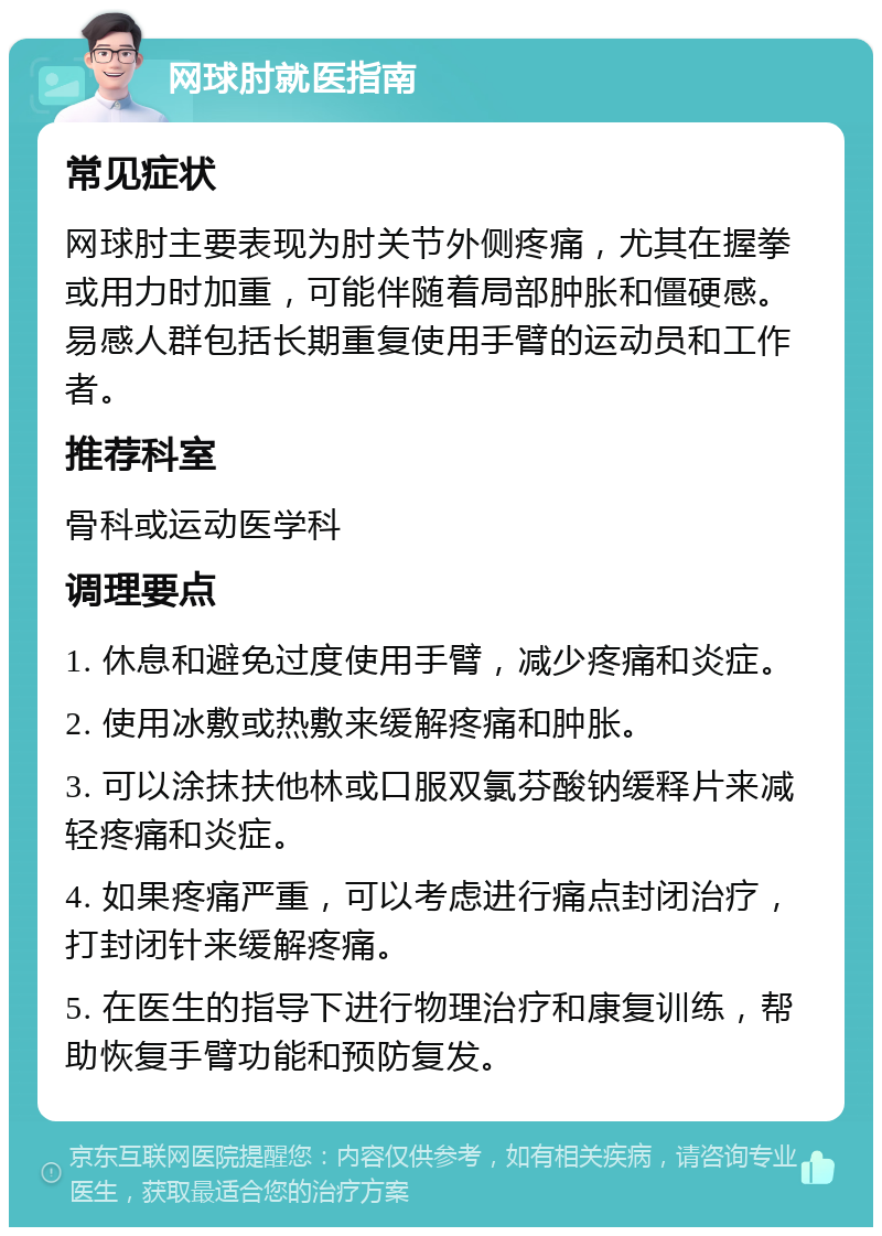 网球肘就医指南 常见症状 网球肘主要表现为肘关节外侧疼痛，尤其在握拳或用力时加重，可能伴随着局部肿胀和僵硬感。易感人群包括长期重复使用手臂的运动员和工作者。 推荐科室 骨科或运动医学科 调理要点 1. 休息和避免过度使用手臂，减少疼痛和炎症。 2. 使用冰敷或热敷来缓解疼痛和肿胀。 3. 可以涂抹扶他林或口服双氯芬酸钠缓释片来减轻疼痛和炎症。 4. 如果疼痛严重，可以考虑进行痛点封闭治疗，打封闭针来缓解疼痛。 5. 在医生的指导下进行物理治疗和康复训练，帮助恢复手臂功能和预防复发。