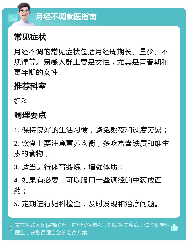 月经不调就医指南 常见症状 月经不调的常见症状包括月经周期长、量少、不规律等。易感人群主要是女性，尤其是青春期和更年期的女性。 推荐科室 妇科 调理要点 1. 保持良好的生活习惯，避免熬夜和过度劳累； 2. 饮食上要注意营养均衡，多吃富含铁质和维生素的食物； 3. 适当进行体育锻炼，增强体质； 4. 如果有必要，可以服用一些调经的中药或西药； 5. 定期进行妇科检查，及时发现和治疗问题。