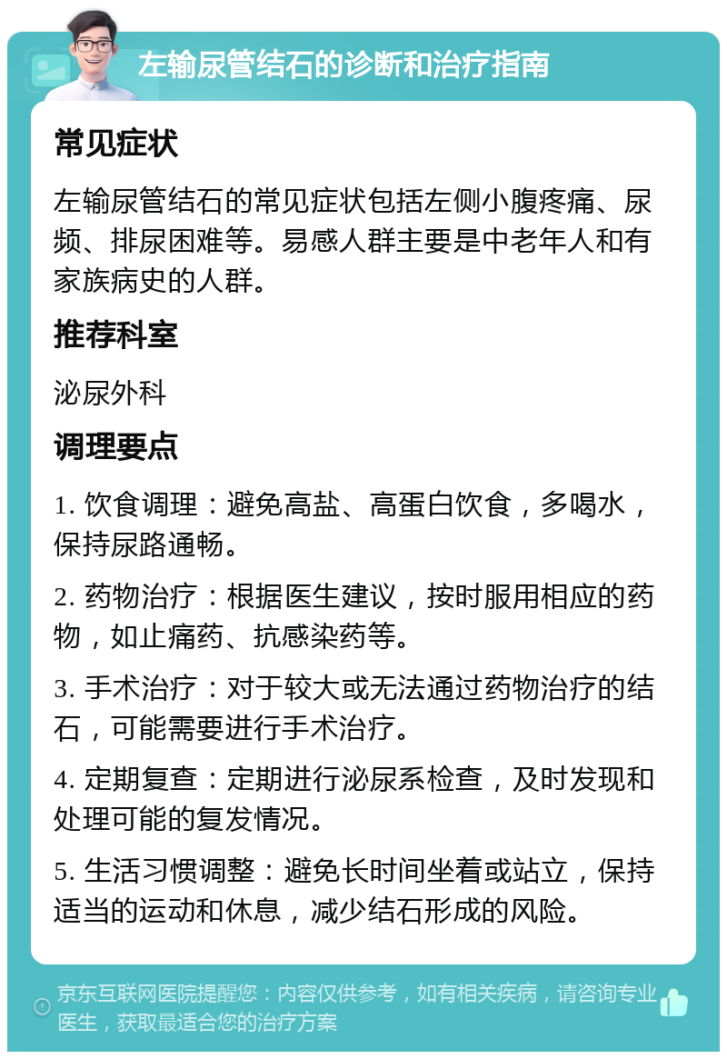 左输尿管结石的诊断和治疗指南 常见症状 左输尿管结石的常见症状包括左侧小腹疼痛、尿频、排尿困难等。易感人群主要是中老年人和有家族病史的人群。 推荐科室 泌尿外科 调理要点 1. 饮食调理：避免高盐、高蛋白饮食，多喝水，保持尿路通畅。 2. 药物治疗：根据医生建议，按时服用相应的药物，如止痛药、抗感染药等。 3. 手术治疗：对于较大或无法通过药物治疗的结石，可能需要进行手术治疗。 4. 定期复查：定期进行泌尿系检查，及时发现和处理可能的复发情况。 5. 生活习惯调整：避免长时间坐着或站立，保持适当的运动和休息，减少结石形成的风险。