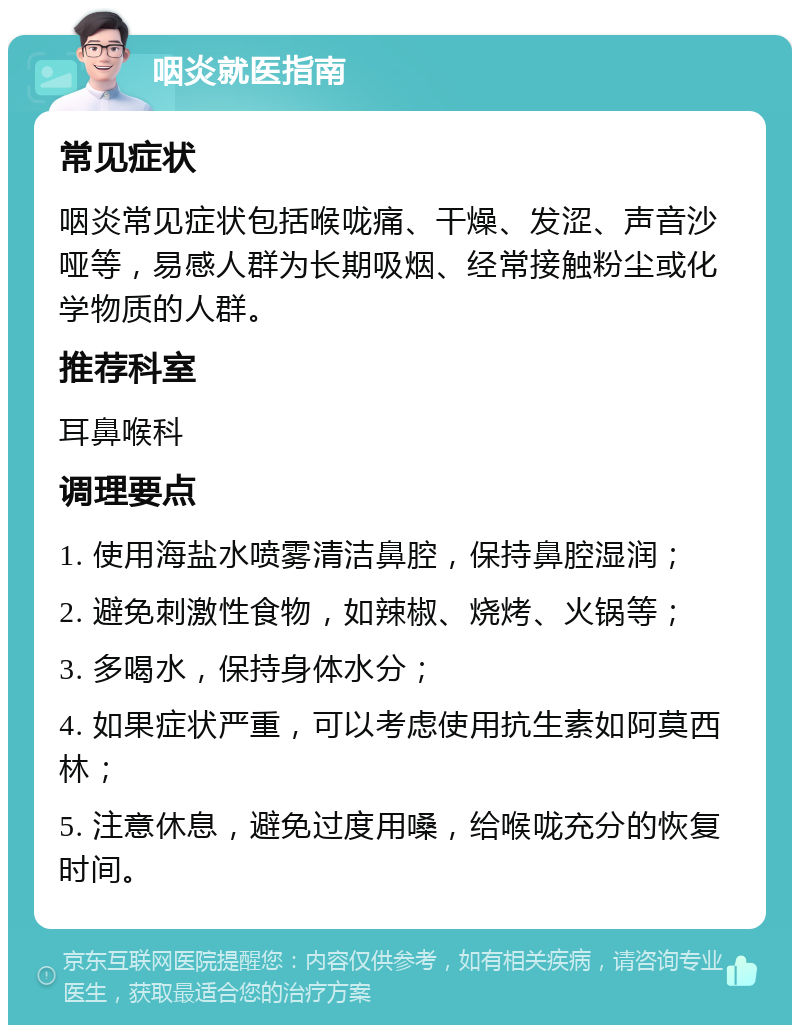 咽炎就医指南 常见症状 咽炎常见症状包括喉咙痛、干燥、发涩、声音沙哑等，易感人群为长期吸烟、经常接触粉尘或化学物质的人群。 推荐科室 耳鼻喉科 调理要点 1. 使用海盐水喷雾清洁鼻腔，保持鼻腔湿润； 2. 避免刺激性食物，如辣椒、烧烤、火锅等； 3. 多喝水，保持身体水分； 4. 如果症状严重，可以考虑使用抗生素如阿莫西林； 5. 注意休息，避免过度用嗓，给喉咙充分的恢复时间。