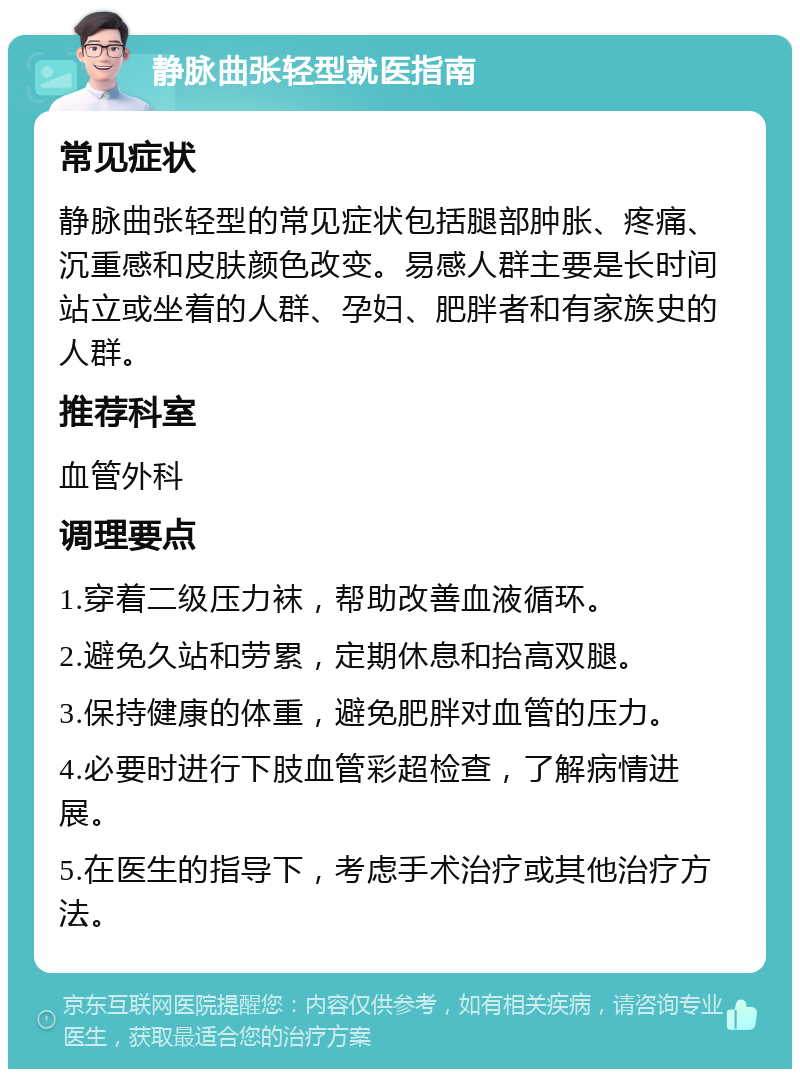 静脉曲张轻型就医指南 常见症状 静脉曲张轻型的常见症状包括腿部肿胀、疼痛、沉重感和皮肤颜色改变。易感人群主要是长时间站立或坐着的人群、孕妇、肥胖者和有家族史的人群。 推荐科室 血管外科 调理要点 1.穿着二级压力袜，帮助改善血液循环。 2.避免久站和劳累，定期休息和抬高双腿。 3.保持健康的体重，避免肥胖对血管的压力。 4.必要时进行下肢血管彩超检查，了解病情进展。 5.在医生的指导下，考虑手术治疗或其他治疗方法。