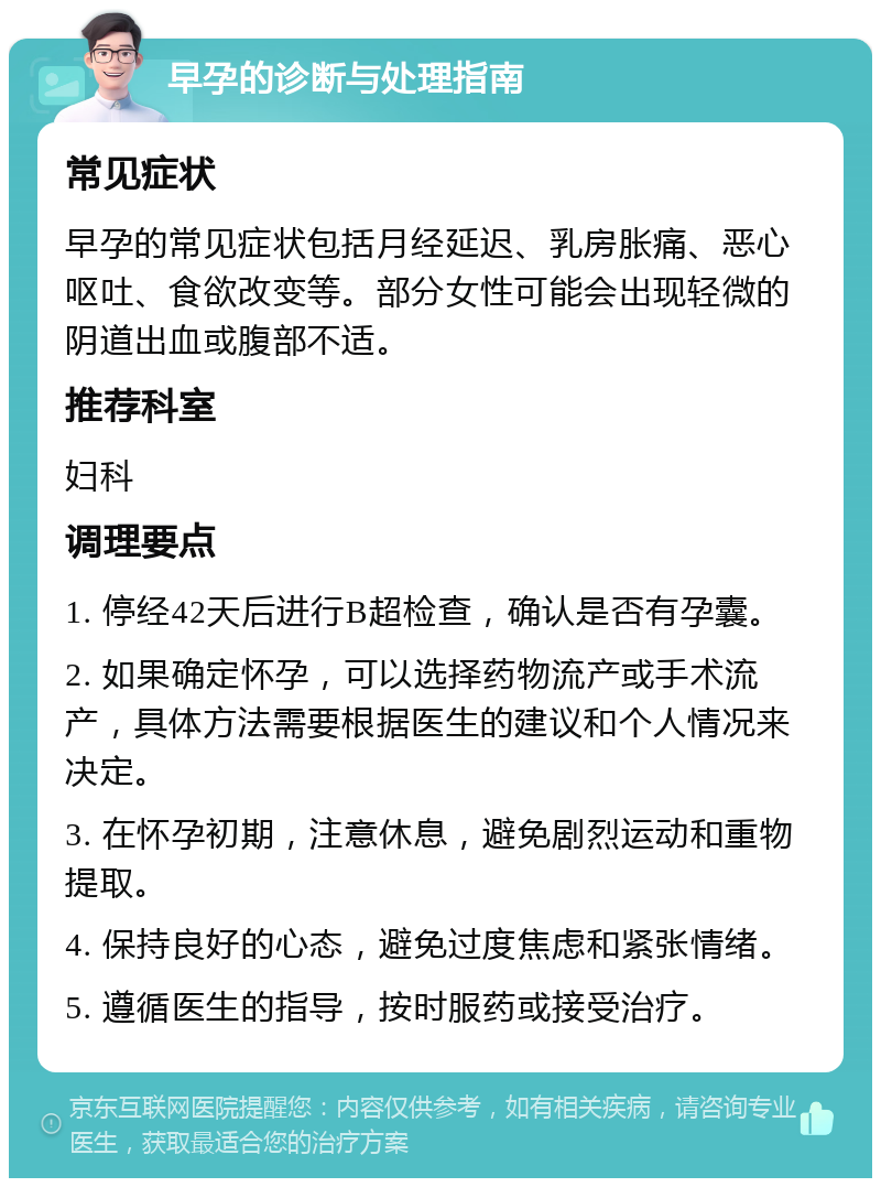 早孕的诊断与处理指南 常见症状 早孕的常见症状包括月经延迟、乳房胀痛、恶心呕吐、食欲改变等。部分女性可能会出现轻微的阴道出血或腹部不适。 推荐科室 妇科 调理要点 1. 停经42天后进行B超检查，确认是否有孕囊。 2. 如果确定怀孕，可以选择药物流产或手术流产，具体方法需要根据医生的建议和个人情况来决定。 3. 在怀孕初期，注意休息，避免剧烈运动和重物提取。 4. 保持良好的心态，避免过度焦虑和紧张情绪。 5. 遵循医生的指导，按时服药或接受治疗。