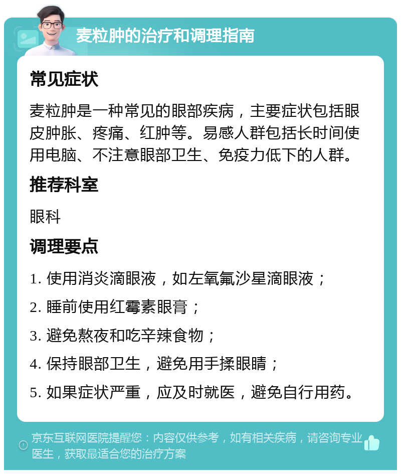 麦粒肿的治疗和调理指南 常见症状 麦粒肿是一种常见的眼部疾病，主要症状包括眼皮肿胀、疼痛、红肿等。易感人群包括长时间使用电脑、不注意眼部卫生、免疫力低下的人群。 推荐科室 眼科 调理要点 1. 使用消炎滴眼液，如左氧氟沙星滴眼液； 2. 睡前使用红霉素眼膏； 3. 避免熬夜和吃辛辣食物； 4. 保持眼部卫生，避免用手揉眼睛； 5. 如果症状严重，应及时就医，避免自行用药。