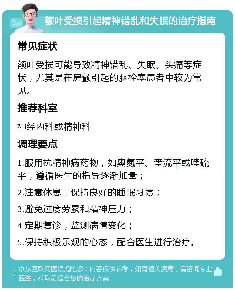 额叶受损引起精神错乱和失眠的治疗指南 常见症状 额叶受损可能导致精神错乱、失眠、头痛等症状，尤其是在房颤引起的脑栓塞患者中较为常见。 推荐科室 神经内科或精神科 调理要点 1.服用抗精神病药物，如奥氮平、奎流平或喹硫平，遵循医生的指导逐渐加量； 2.注意休息，保持良好的睡眠习惯； 3.避免过度劳累和精神压力； 4.定期复诊，监测病情变化； 5.保持积极乐观的心态，配合医生进行治疗。