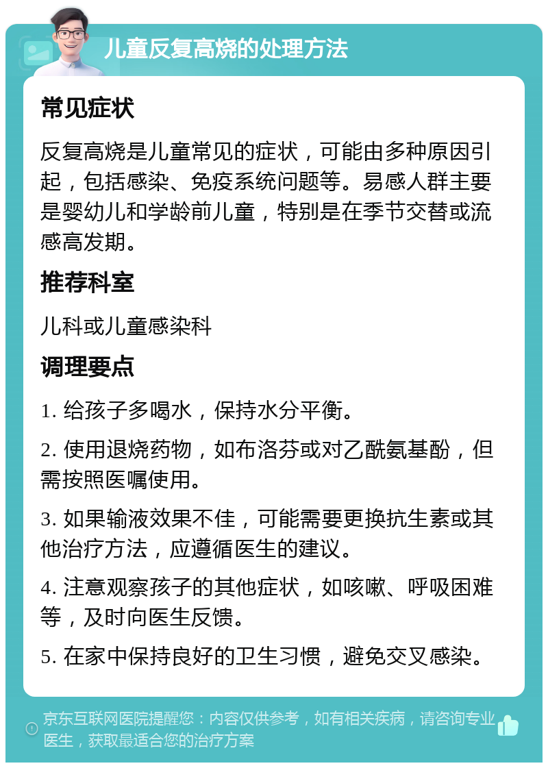 儿童反复高烧的处理方法 常见症状 反复高烧是儿童常见的症状，可能由多种原因引起，包括感染、免疫系统问题等。易感人群主要是婴幼儿和学龄前儿童，特别是在季节交替或流感高发期。 推荐科室 儿科或儿童感染科 调理要点 1. 给孩子多喝水，保持水分平衡。 2. 使用退烧药物，如布洛芬或对乙酰氨基酚，但需按照医嘱使用。 3. 如果输液效果不佳，可能需要更换抗生素或其他治疗方法，应遵循医生的建议。 4. 注意观察孩子的其他症状，如咳嗽、呼吸困难等，及时向医生反馈。 5. 在家中保持良好的卫生习惯，避免交叉感染。