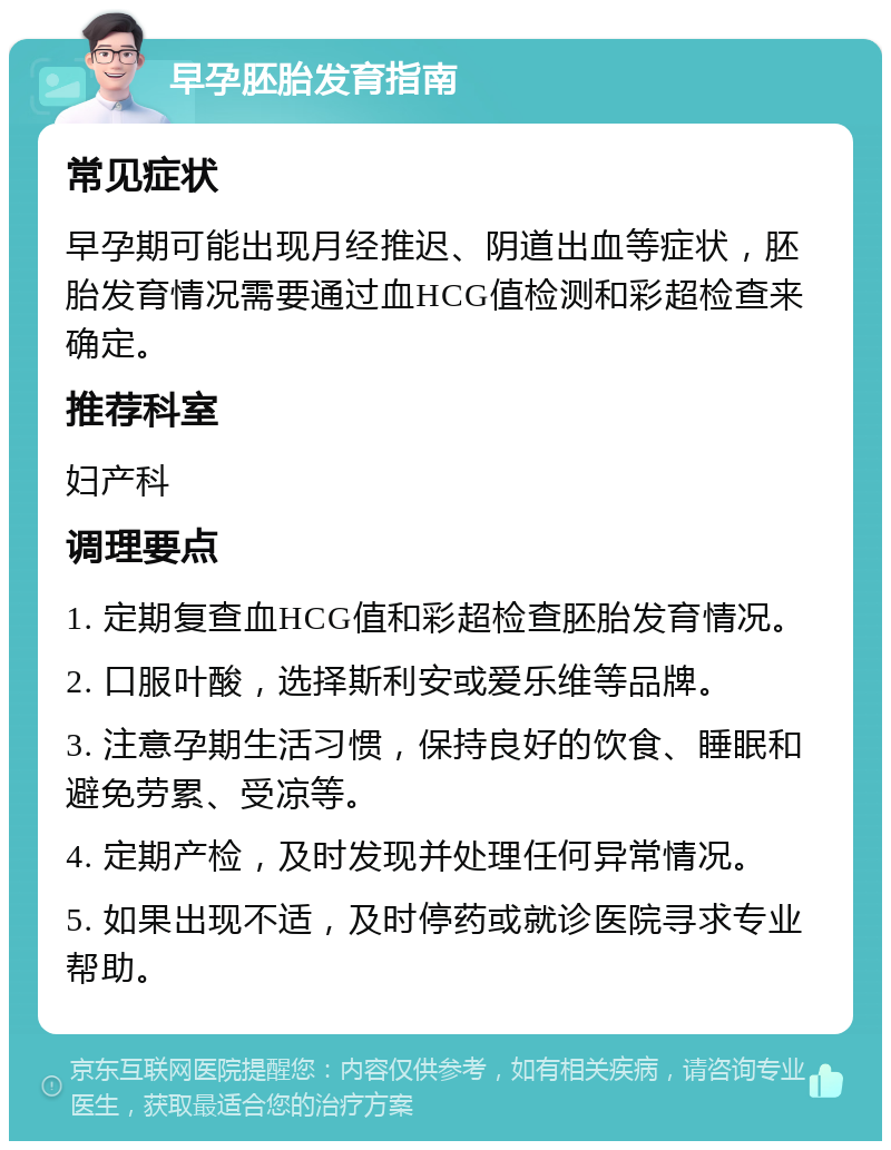 早孕胚胎发育指南 常见症状 早孕期可能出现月经推迟、阴道出血等症状，胚胎发育情况需要通过血HCG值检测和彩超检查来确定。 推荐科室 妇产科 调理要点 1. 定期复查血HCG值和彩超检查胚胎发育情况。 2. 口服叶酸，选择斯利安或爱乐维等品牌。 3. 注意孕期生活习惯，保持良好的饮食、睡眠和避免劳累、受凉等。 4. 定期产检，及时发现并处理任何异常情况。 5. 如果出现不适，及时停药或就诊医院寻求专业帮助。