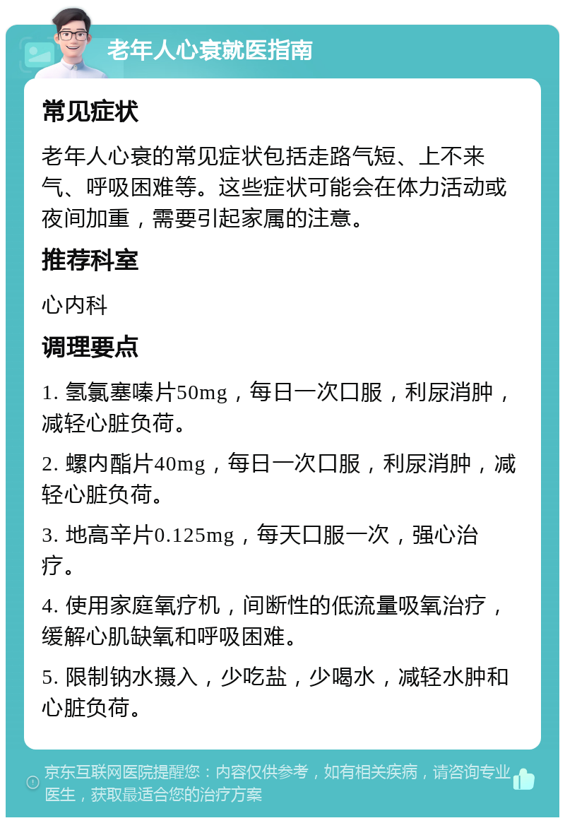 老年人心衰就医指南 常见症状 老年人心衰的常见症状包括走路气短、上不来气、呼吸困难等。这些症状可能会在体力活动或夜间加重，需要引起家属的注意。 推荐科室 心内科 调理要点 1. 氢氯塞嗪片50mg，每日一次口服，利尿消肿，减轻心脏负荷。 2. 螺内酯片40mg，每日一次口服，利尿消肿，减轻心脏负荷。 3. 地高辛片0.125mg，每天口服一次，强心治疗。 4. 使用家庭氧疗机，间断性的低流量吸氧治疗，缓解心肌缺氧和呼吸困难。 5. 限制钠水摄入，少吃盐，少喝水，减轻水肿和心脏负荷。