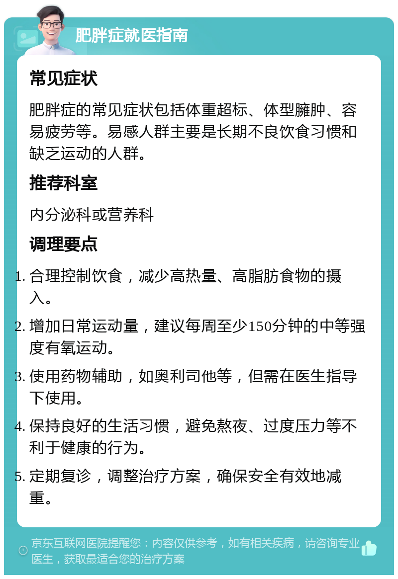 肥胖症就医指南 常见症状 肥胖症的常见症状包括体重超标、体型臃肿、容易疲劳等。易感人群主要是长期不良饮食习惯和缺乏运动的人群。 推荐科室 内分泌科或营养科 调理要点 合理控制饮食，减少高热量、高脂肪食物的摄入。 增加日常运动量，建议每周至少150分钟的中等强度有氧运动。 使用药物辅助，如奥利司他等，但需在医生指导下使用。 保持良好的生活习惯，避免熬夜、过度压力等不利于健康的行为。 定期复诊，调整治疗方案，确保安全有效地减重。