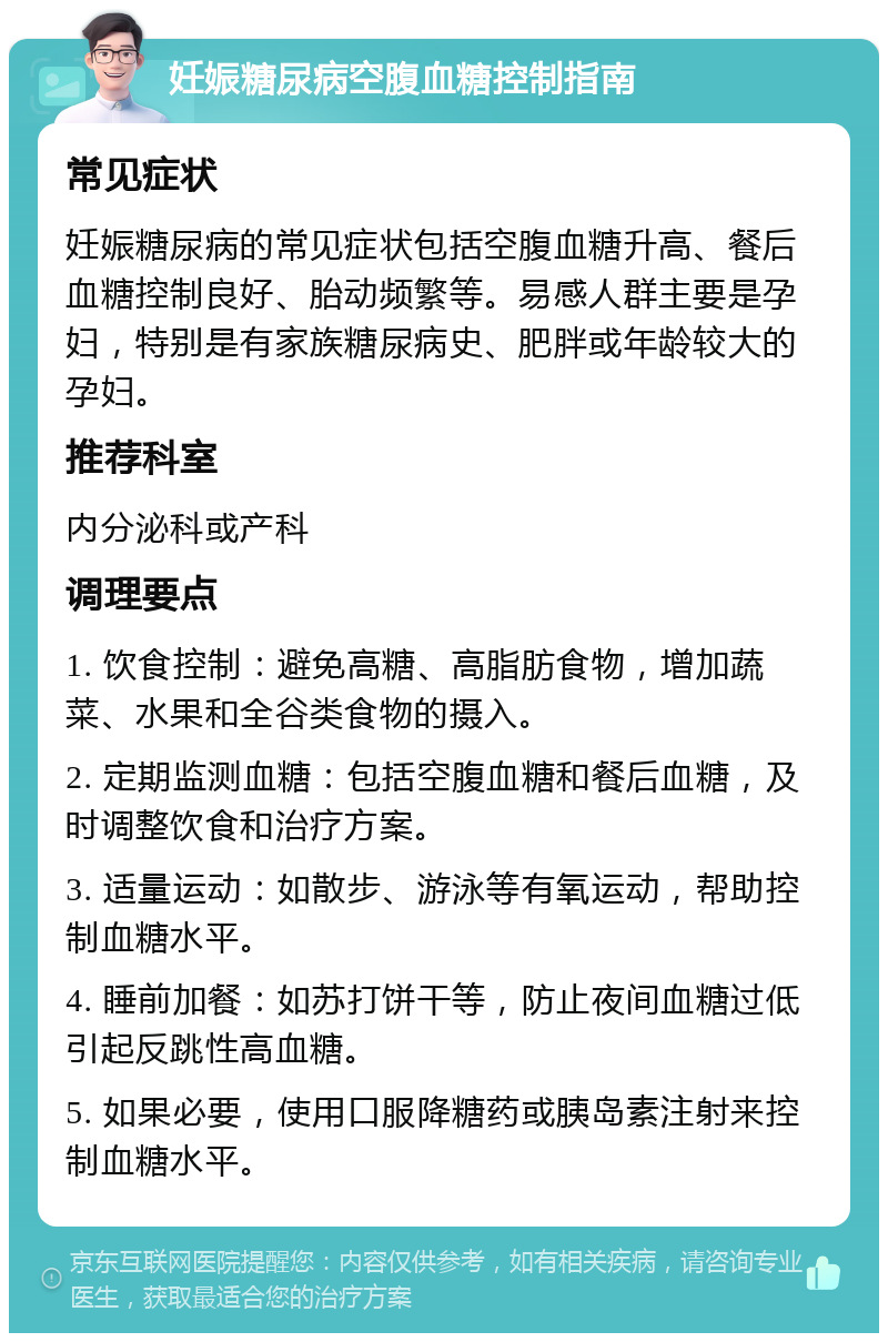 妊娠糖尿病空腹血糖控制指南 常见症状 妊娠糖尿病的常见症状包括空腹血糖升高、餐后血糖控制良好、胎动频繁等。易感人群主要是孕妇，特别是有家族糖尿病史、肥胖或年龄较大的孕妇。 推荐科室 内分泌科或产科 调理要点 1. 饮食控制：避免高糖、高脂肪食物，增加蔬菜、水果和全谷类食物的摄入。 2. 定期监测血糖：包括空腹血糖和餐后血糖，及时调整饮食和治疗方案。 3. 适量运动：如散步、游泳等有氧运动，帮助控制血糖水平。 4. 睡前加餐：如苏打饼干等，防止夜间血糖过低引起反跳性高血糖。 5. 如果必要，使用口服降糖药或胰岛素注射来控制血糖水平。