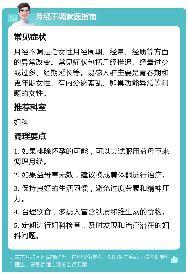 月经不调就医指南 常见症状 月经不调是指女性月经周期、经量、经质等方面的异常改变。常见症状包括月经推迟、经量过少或过多、经期延长等。易感人群主要是青春期和更年期女性、有内分泌紊乱、卵巢功能异常等问题的女性。 推荐科室 妇科 调理要点 1. 如果排除怀孕的可能，可以尝试服用益母草来调理月经。 2. 如果益母草无效，建议换成黄体酮进行治疗。 3. 保持良好的生活习惯，避免过度劳累和精神压力。 4. 合理饮食，多摄入富含铁质和维生素的食物。 5. 定期进行妇科检查，及时发现和治疗潜在的妇科问题。