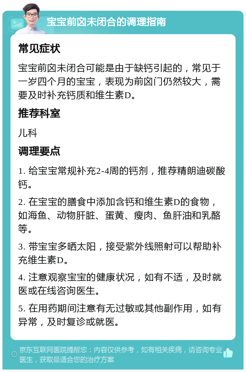 宝宝前囟未闭合的调理指南 常见症状 宝宝前囟未闭合可能是由于缺钙引起的，常见于一岁四个月的宝宝，表现为前囟门仍然较大，需要及时补充钙质和维生素D。 推荐科室 儿科 调理要点 1. 给宝宝常规补充2-4周的钙剂，推荐精朗迪碳酸钙。 2. 在宝宝的膳食中添加含钙和维生素D的食物，如海鱼、动物肝脏、蛋黄、瘦肉、鱼肝油和乳酪等。 3. 带宝宝多晒太阳，接受紫外线照射可以帮助补充维生素D。 4. 注意观察宝宝的健康状况，如有不适，及时就医或在线咨询医生。 5. 在用药期间注意有无过敏或其他副作用，如有异常，及时复诊或就医。