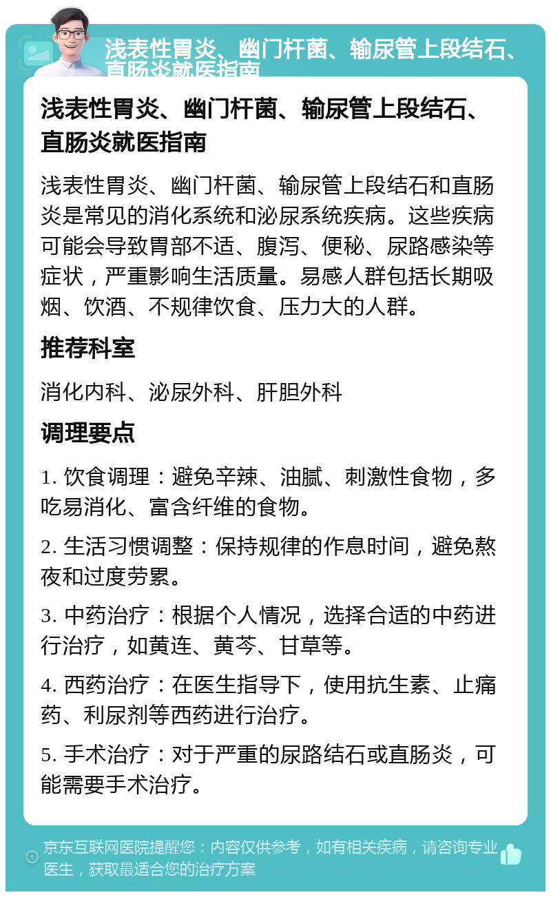 浅表性胃炎、幽门杆菌、输尿管上段结石、直肠炎就医指南 浅表性胃炎、幽门杆菌、输尿管上段结石、直肠炎就医指南 浅表性胃炎、幽门杆菌、输尿管上段结石和直肠炎是常见的消化系统和泌尿系统疾病。这些疾病可能会导致胃部不适、腹泻、便秘、尿路感染等症状，严重影响生活质量。易感人群包括长期吸烟、饮酒、不规律饮食、压力大的人群。 推荐科室 消化内科、泌尿外科、肝胆外科 调理要点 1. 饮食调理：避免辛辣、油腻、刺激性食物，多吃易消化、富含纤维的食物。 2. 生活习惯调整：保持规律的作息时间，避免熬夜和过度劳累。 3. 中药治疗：根据个人情况，选择合适的中药进行治疗，如黄连、黄芩、甘草等。 4. 西药治疗：在医生指导下，使用抗生素、止痛药、利尿剂等西药进行治疗。 5. 手术治疗：对于严重的尿路结石或直肠炎，可能需要手术治疗。