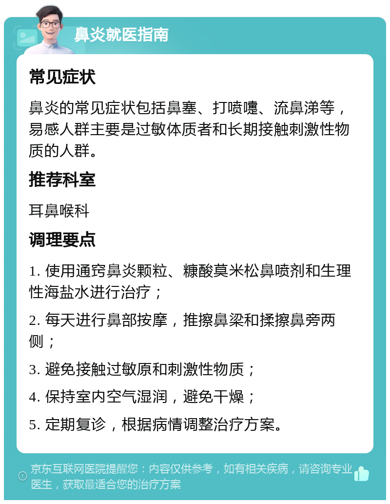 鼻炎就医指南 常见症状 鼻炎的常见症状包括鼻塞、打喷嚏、流鼻涕等，易感人群主要是过敏体质者和长期接触刺激性物质的人群。 推荐科室 耳鼻喉科 调理要点 1. 使用通窍鼻炎颗粒、糠酸莫米松鼻喷剂和生理性海盐水进行治疗； 2. 每天进行鼻部按摩，推擦鼻梁和揉擦鼻旁两侧； 3. 避免接触过敏原和刺激性物质； 4. 保持室内空气湿润，避免干燥； 5. 定期复诊，根据病情调整治疗方案。