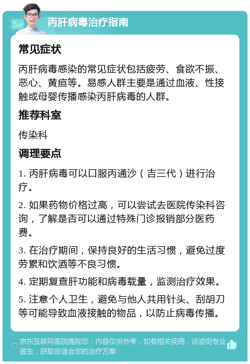 丙肝病毒治疗指南 常见症状 丙肝病毒感染的常见症状包括疲劳、食欲不振、恶心、黄疸等。易感人群主要是通过血液、性接触或母婴传播感染丙肝病毒的人群。 推荐科室 传染科 调理要点 1. 丙肝病毒可以口服丙通沙（吉三代）进行治疗。 2. 如果药物价格过高，可以尝试去医院传染科咨询，了解是否可以通过特殊门诊报销部分医药费。 3. 在治疗期间，保持良好的生活习惯，避免过度劳累和饮酒等不良习惯。 4. 定期复查肝功能和病毒载量，监测治疗效果。 5. 注意个人卫生，避免与他人共用针头、刮胡刀等可能导致血液接触的物品，以防止病毒传播。