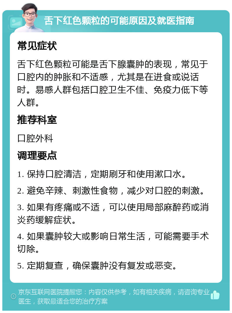 舌下红色颗粒的可能原因及就医指南 常见症状 舌下红色颗粒可能是舌下腺囊肿的表现，常见于口腔内的肿胀和不适感，尤其是在进食或说话时。易感人群包括口腔卫生不佳、免疫力低下等人群。 推荐科室 口腔外科 调理要点 1. 保持口腔清洁，定期刷牙和使用漱口水。 2. 避免辛辣、刺激性食物，减少对口腔的刺激。 3. 如果有疼痛或不适，可以使用局部麻醉药或消炎药缓解症状。 4. 如果囊肿较大或影响日常生活，可能需要手术切除。 5. 定期复查，确保囊肿没有复发或恶变。