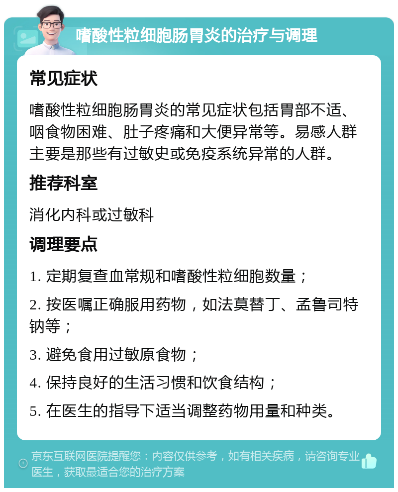 嗜酸性粒细胞肠胃炎的治疗与调理 常见症状 嗜酸性粒细胞肠胃炎的常见症状包括胃部不适、咽食物困难、肚子疼痛和大便异常等。易感人群主要是那些有过敏史或免疫系统异常的人群。 推荐科室 消化内科或过敏科 调理要点 1. 定期复查血常规和嗜酸性粒细胞数量； 2. 按医嘱正确服用药物，如法莫替丁、孟鲁司特钠等； 3. 避免食用过敏原食物； 4. 保持良好的生活习惯和饮食结构； 5. 在医生的指导下适当调整药物用量和种类。