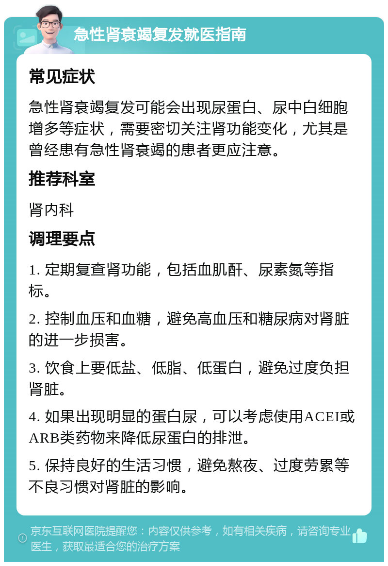 急性肾衰竭复发就医指南 常见症状 急性肾衰竭复发可能会出现尿蛋白、尿中白细胞增多等症状，需要密切关注肾功能变化，尤其是曾经患有急性肾衰竭的患者更应注意。 推荐科室 肾内科 调理要点 1. 定期复查肾功能，包括血肌酐、尿素氮等指标。 2. 控制血压和血糖，避免高血压和糖尿病对肾脏的进一步损害。 3. 饮食上要低盐、低脂、低蛋白，避免过度负担肾脏。 4. 如果出现明显的蛋白尿，可以考虑使用ACEI或ARB类药物来降低尿蛋白的排泄。 5. 保持良好的生活习惯，避免熬夜、过度劳累等不良习惯对肾脏的影响。