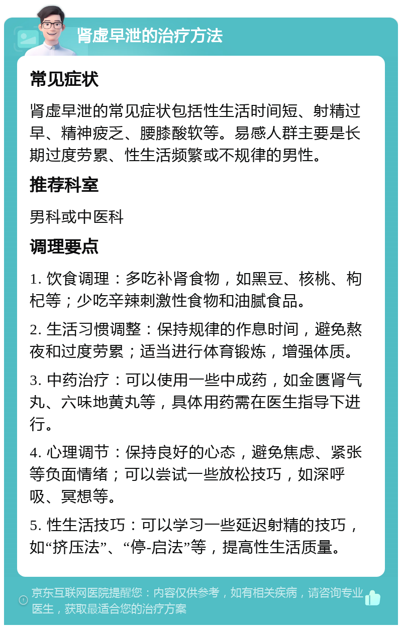 肾虚早泄的治疗方法 常见症状 肾虚早泄的常见症状包括性生活时间短、射精过早、精神疲乏、腰膝酸软等。易感人群主要是长期过度劳累、性生活频繁或不规律的男性。 推荐科室 男科或中医科 调理要点 1. 饮食调理：多吃补肾食物，如黑豆、核桃、枸杞等；少吃辛辣刺激性食物和油腻食品。 2. 生活习惯调整：保持规律的作息时间，避免熬夜和过度劳累；适当进行体育锻炼，增强体质。 3. 中药治疗：可以使用一些中成药，如金匮肾气丸、六味地黄丸等，具体用药需在医生指导下进行。 4. 心理调节：保持良好的心态，避免焦虑、紧张等负面情绪；可以尝试一些放松技巧，如深呼吸、冥想等。 5. 性生活技巧：可以学习一些延迟射精的技巧，如“挤压法”、“停-启法”等，提高性生活质量。