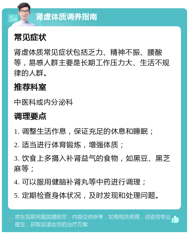 肾虚体质调养指南 常见症状 肾虚体质常见症状包括乏力、精神不振、腰酸等，易感人群主要是长期工作压力大、生活不规律的人群。 推荐科室 中医科或内分泌科 调理要点 1. 调整生活作息，保证充足的休息和睡眠； 2. 适当进行体育锻炼，增强体质； 3. 饮食上多摄入补肾益气的食物，如黑豆、黑芝麻等； 4. 可以服用健脑补肾丸等中药进行调理； 5. 定期检查身体状况，及时发现和处理问题。