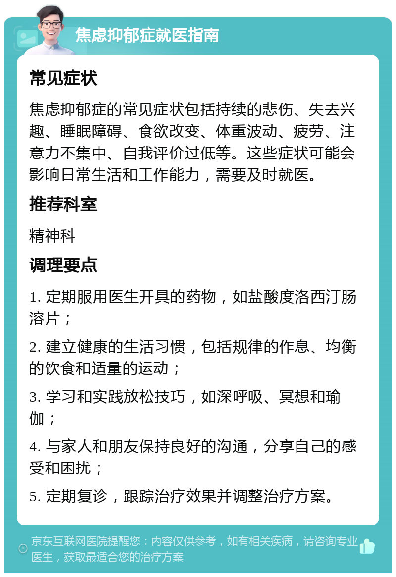 焦虑抑郁症就医指南 常见症状 焦虑抑郁症的常见症状包括持续的悲伤、失去兴趣、睡眠障碍、食欲改变、体重波动、疲劳、注意力不集中、自我评价过低等。这些症状可能会影响日常生活和工作能力，需要及时就医。 推荐科室 精神科 调理要点 1. 定期服用医生开具的药物，如盐酸度洛西汀肠溶片； 2. 建立健康的生活习惯，包括规律的作息、均衡的饮食和适量的运动； 3. 学习和实践放松技巧，如深呼吸、冥想和瑜伽； 4. 与家人和朋友保持良好的沟通，分享自己的感受和困扰； 5. 定期复诊，跟踪治疗效果并调整治疗方案。