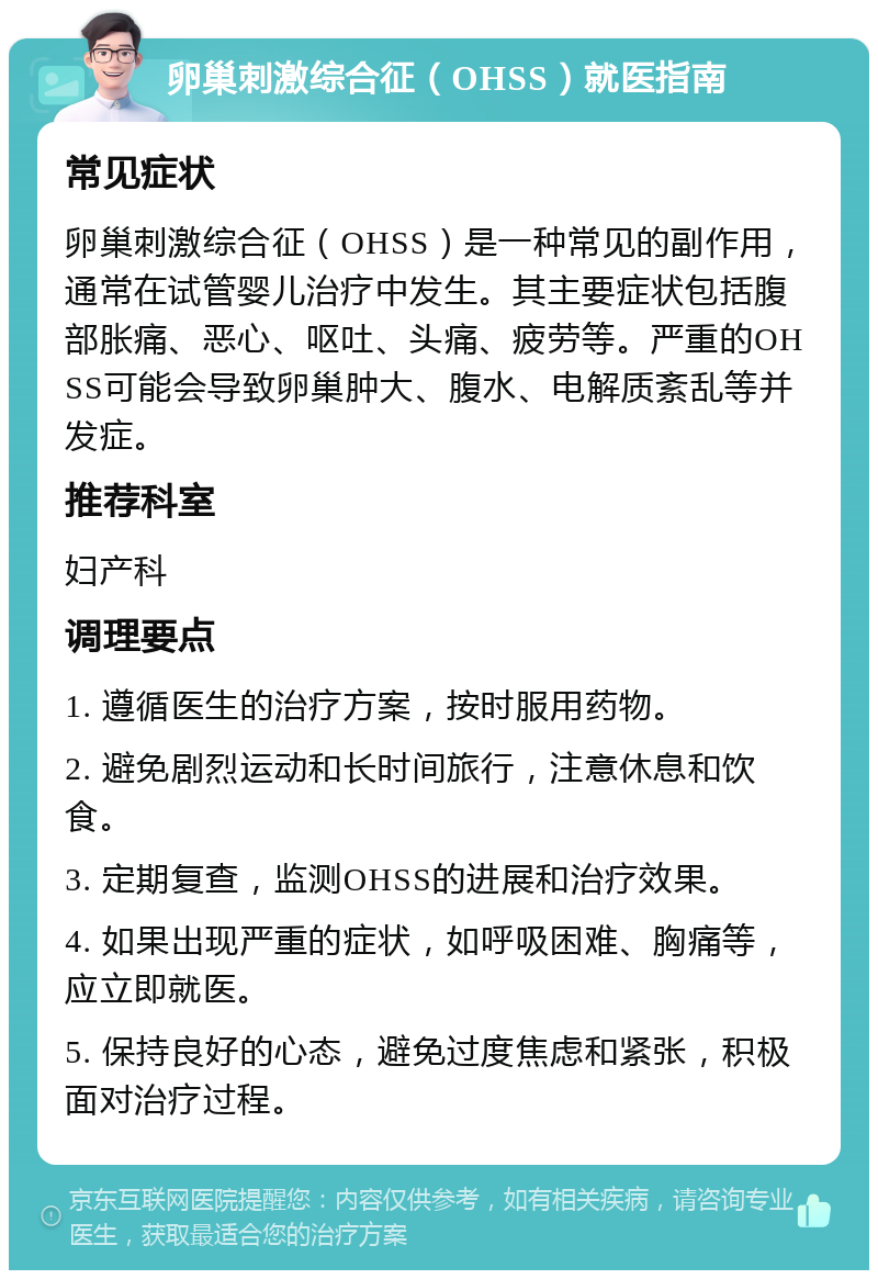 卵巢刺激综合征（OHSS）就医指南 常见症状 卵巢刺激综合征（OHSS）是一种常见的副作用，通常在试管婴儿治疗中发生。其主要症状包括腹部胀痛、恶心、呕吐、头痛、疲劳等。严重的OHSS可能会导致卵巢肿大、腹水、电解质紊乱等并发症。 推荐科室 妇产科 调理要点 1. 遵循医生的治疗方案，按时服用药物。 2. 避免剧烈运动和长时间旅行，注意休息和饮食。 3. 定期复查，监测OHSS的进展和治疗效果。 4. 如果出现严重的症状，如呼吸困难、胸痛等，应立即就医。 5. 保持良好的心态，避免过度焦虑和紧张，积极面对治疗过程。