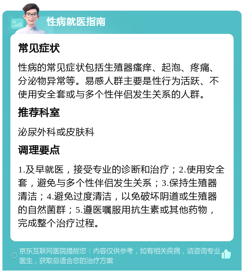 性病就医指南 常见症状 性病的常见症状包括生殖器瘙痒、起泡、疼痛、分泌物异常等。易感人群主要是性行为活跃、不使用安全套或与多个性伴侣发生关系的人群。 推荐科室 泌尿外科或皮肤科 调理要点 1.及早就医，接受专业的诊断和治疗；2.使用安全套，避免与多个性伴侣发生关系；3.保持生殖器清洁；4.避免过度清洁，以免破坏阴道或生殖器的自然菌群；5.遵医嘱服用抗生素或其他药物，完成整个治疗过程。