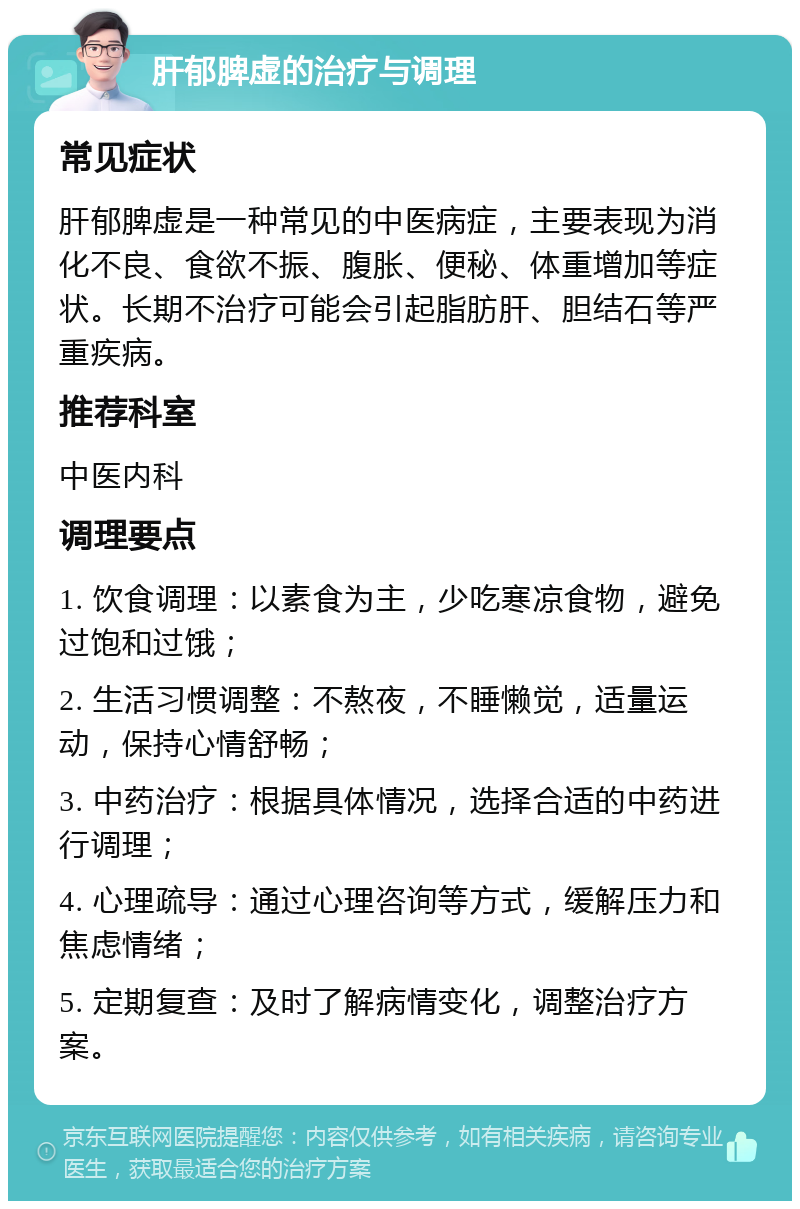 肝郁脾虚的治疗与调理 常见症状 肝郁脾虚是一种常见的中医病症，主要表现为消化不良、食欲不振、腹胀、便秘、体重增加等症状。长期不治疗可能会引起脂肪肝、胆结石等严重疾病。 推荐科室 中医内科 调理要点 1. 饮食调理：以素食为主，少吃寒凉食物，避免过饱和过饿； 2. 生活习惯调整：不熬夜，不睡懒觉，适量运动，保持心情舒畅； 3. 中药治疗：根据具体情况，选择合适的中药进行调理； 4. 心理疏导：通过心理咨询等方式，缓解压力和焦虑情绪； 5. 定期复查：及时了解病情变化，调整治疗方案。