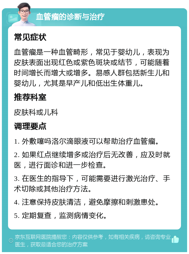 血管瘤的诊断与治疗 常见症状 血管瘤是一种血管畸形，常见于婴幼儿，表现为皮肤表面出现红色或紫色斑块或结节，可能随着时间增长而增大或增多。易感人群包括新生儿和婴幼儿，尤其是早产儿和低出生体重儿。 推荐科室 皮肤科或儿科 调理要点 1. 外敷噻吗洛尔滴眼液可以帮助治疗血管瘤。 2. 如果红点继续增多或治疗后无改善，应及时就医，进行面诊和进一步检查。 3. 在医生的指导下，可能需要进行激光治疗、手术切除或其他治疗方法。 4. 注意保持皮肤清洁，避免摩擦和刺激患处。 5. 定期复查，监测病情变化。