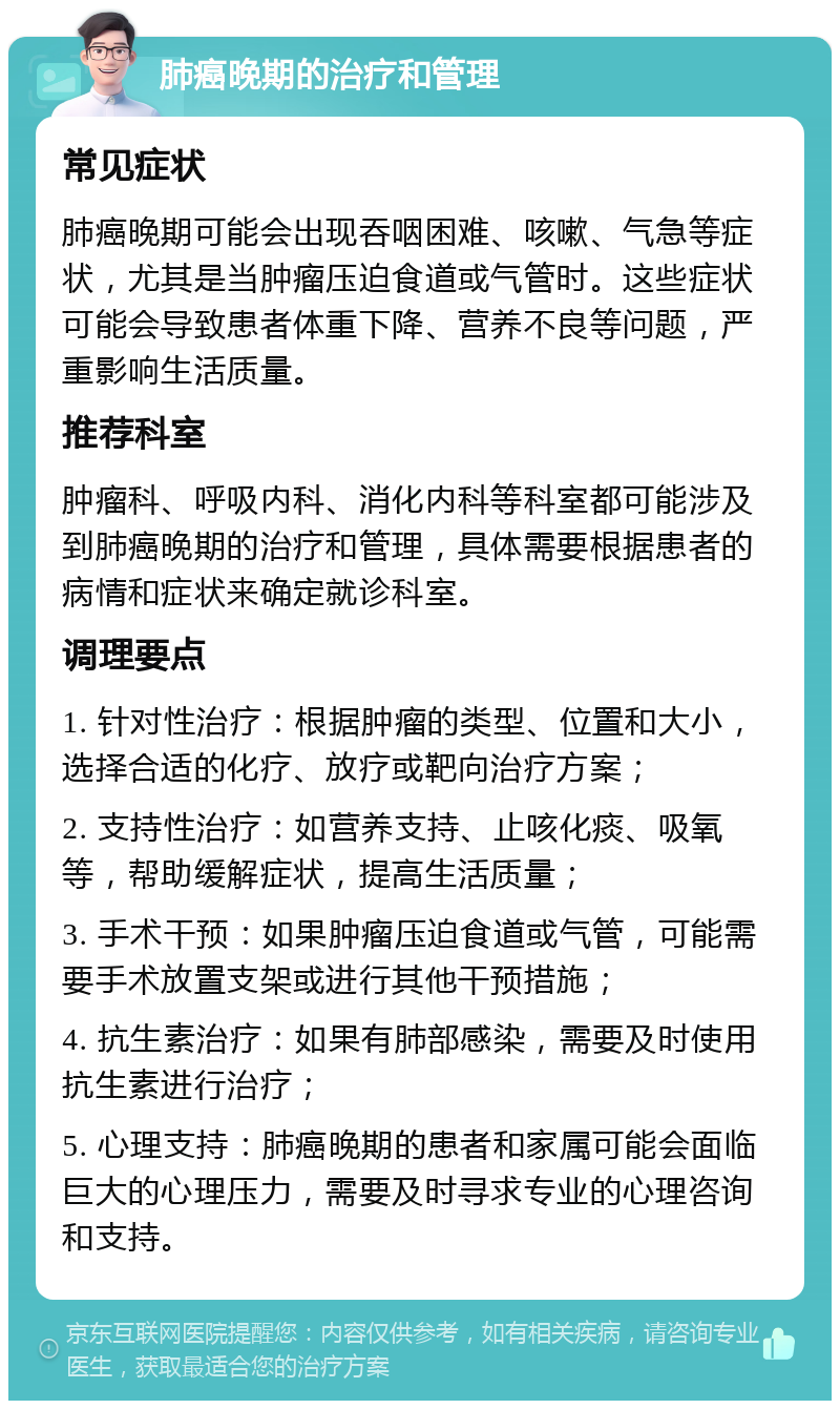 肺癌晚期的治疗和管理 常见症状 肺癌晚期可能会出现吞咽困难、咳嗽、气急等症状，尤其是当肿瘤压迫食道或气管时。这些症状可能会导致患者体重下降、营养不良等问题，严重影响生活质量。 推荐科室 肿瘤科、呼吸内科、消化内科等科室都可能涉及到肺癌晚期的治疗和管理，具体需要根据患者的病情和症状来确定就诊科室。 调理要点 1. 针对性治疗：根据肿瘤的类型、位置和大小，选择合适的化疗、放疗或靶向治疗方案； 2. 支持性治疗：如营养支持、止咳化痰、吸氧等，帮助缓解症状，提高生活质量； 3. 手术干预：如果肿瘤压迫食道或气管，可能需要手术放置支架或进行其他干预措施； 4. 抗生素治疗：如果有肺部感染，需要及时使用抗生素进行治疗； 5. 心理支持：肺癌晚期的患者和家属可能会面临巨大的心理压力，需要及时寻求专业的心理咨询和支持。