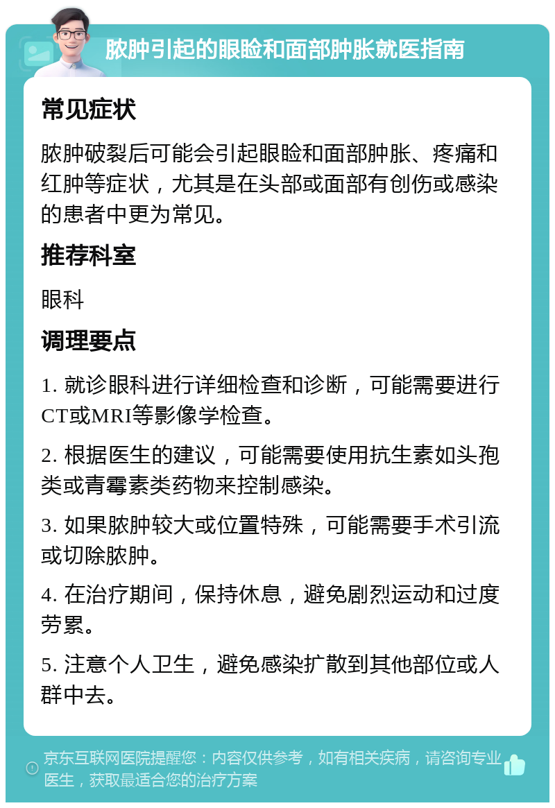 脓肿引起的眼睑和面部肿胀就医指南 常见症状 脓肿破裂后可能会引起眼睑和面部肿胀、疼痛和红肿等症状，尤其是在头部或面部有创伤或感染的患者中更为常见。 推荐科室 眼科 调理要点 1. 就诊眼科进行详细检查和诊断，可能需要进行CT或MRI等影像学检查。 2. 根据医生的建议，可能需要使用抗生素如头孢类或青霉素类药物来控制感染。 3. 如果脓肿较大或位置特殊，可能需要手术引流或切除脓肿。 4. 在治疗期间，保持休息，避免剧烈运动和过度劳累。 5. 注意个人卫生，避免感染扩散到其他部位或人群中去。