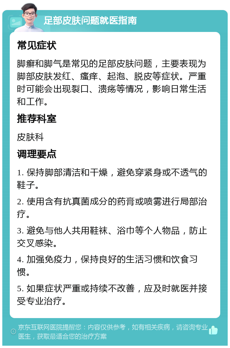 足部皮肤问题就医指南 常见症状 脚癣和脚气是常见的足部皮肤问题，主要表现为脚部皮肤发红、瘙痒、起泡、脱皮等症状。严重时可能会出现裂口、溃疡等情况，影响日常生活和工作。 推荐科室 皮肤科 调理要点 1. 保持脚部清洁和干燥，避免穿紧身或不透气的鞋子。 2. 使用含有抗真菌成分的药膏或喷雾进行局部治疗。 3. 避免与他人共用鞋袜、浴巾等个人物品，防止交叉感染。 4. 加强免疫力，保持良好的生活习惯和饮食习惯。 5. 如果症状严重或持续不改善，应及时就医并接受专业治疗。