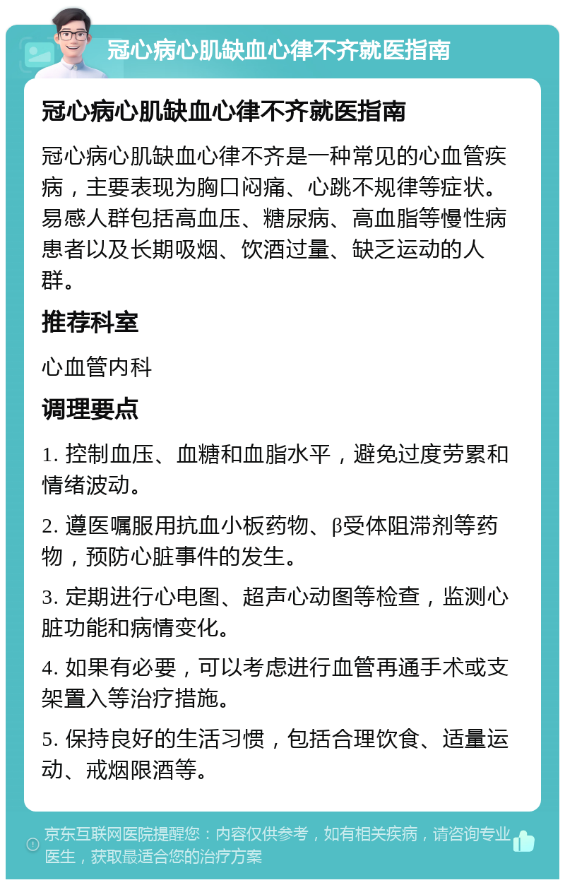 冠心病心肌缺血心律不齐就医指南 冠心病心肌缺血心律不齐就医指南 冠心病心肌缺血心律不齐是一种常见的心血管疾病，主要表现为胸口闷痛、心跳不规律等症状。易感人群包括高血压、糖尿病、高血脂等慢性病患者以及长期吸烟、饮酒过量、缺乏运动的人群。 推荐科室 心血管内科 调理要点 1. 控制血压、血糖和血脂水平，避免过度劳累和情绪波动。 2. 遵医嘱服用抗血小板药物、β受体阻滞剂等药物，预防心脏事件的发生。 3. 定期进行心电图、超声心动图等检查，监测心脏功能和病情变化。 4. 如果有必要，可以考虑进行血管再通手术或支架置入等治疗措施。 5. 保持良好的生活习惯，包括合理饮食、适量运动、戒烟限酒等。