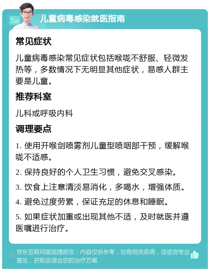 儿童病毒感染就医指南 常见症状 儿童病毒感染常见症状包括喉咙不舒服、轻微发热等，多数情况下无明显其他症状，易感人群主要是儿童。 推荐科室 儿科或呼吸内科 调理要点 1. 使用开喉剑喷雾剂儿童型喷咽部干预，缓解喉咙不适感。 2. 保持良好的个人卫生习惯，避免交叉感染。 3. 饮食上注意清淡易消化，多喝水，增强体质。 4. 避免过度劳累，保证充足的休息和睡眠。 5. 如果症状加重或出现其他不适，及时就医并遵医嘱进行治疗。